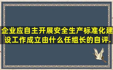 企业应自主开展安全生产标准化建设工作,成立由什么任组长的自评...