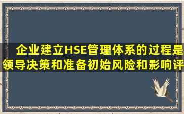 企业建立HSE管理体系的过程是领导决策和准备初始风险和影响评价...