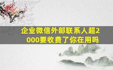 企业微信外部联系人超2000要收费了,你在用吗