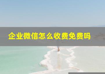 企业微信怎么收费,免费吗 