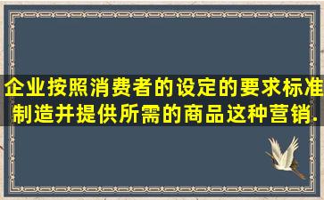 企业按照消费者的设定的要求标准制造并提供所需的商品,这种营销...