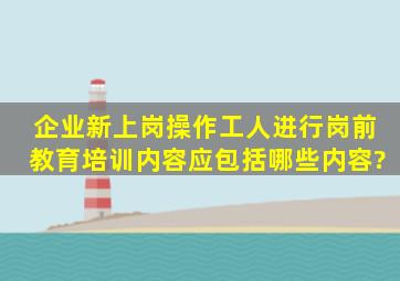 企业新上岗操作工人进行岗前教育培训内容应包括哪些内容?