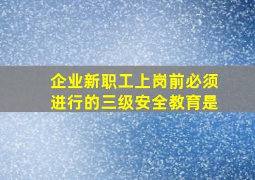 企业新职工上岗前必须进行的三级安全教育是