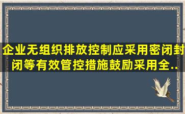 企业无组织排放控制应采用密闭、封闭等有效管控措施鼓励采用全...