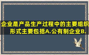 企业是产品生产过程中的主要组织形式主要包括。A.公有制企业B....