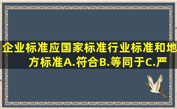 企业标准应()国家标准、行业标准和地方标准。A.符合B.等同于C.严...