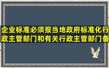 企业标准必须报当地政府标准化行政主管部门和有关行政主管部门备案。