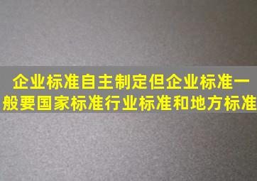 企业标准自主制定但企业标准一般要国家标准、行业标准和地方标准