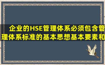 企业的HSE管理体系必须包含管理体系标准的基本思想、基本要素和...