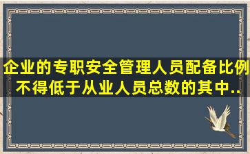 企业的专职安全管理人员配备比例不得低于从业人员总数的( ) ,其中...