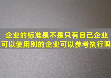 企业的标准是不是只有自己企业可以使用(别的企业可以参考执行吗(