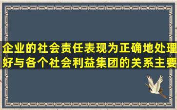 企业的社会责任表现为正确地处理好与各个社会利益集团的关系,主要...