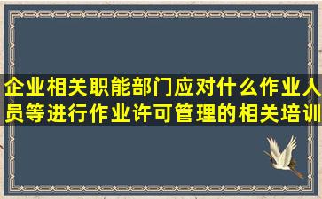 企业相关职能部门应对什么作业人员等进行作业许可管理的相关培训