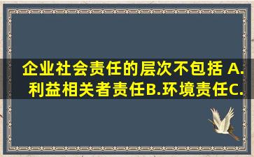 企业社会责任的层次不包括( )。A.利益相关者责任B.环境责任C.社会...