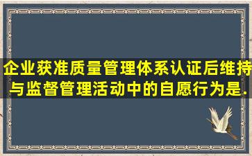 企业获准质量管理体系认证后,维持与监督管理活动中的自愿行为是()。...