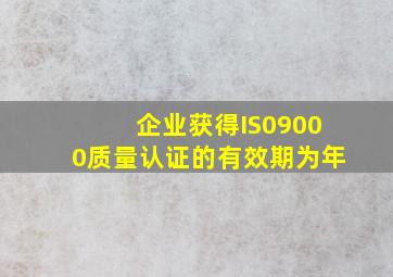 企业获得IS09000质量认证的有效期为()年。