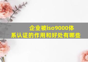 企业被iso9000体系认证的作用和好处有哪些