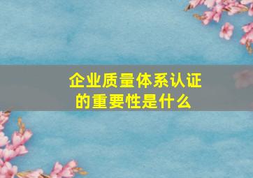 企业质量体系认证的重要性是什么 