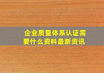 企业质量体系认证需要什么资料最新资讯 