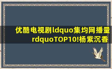 优酷电视剧“集均网播量”TOP10!杨紫《沉香如屑》迪丽热巴《与君...