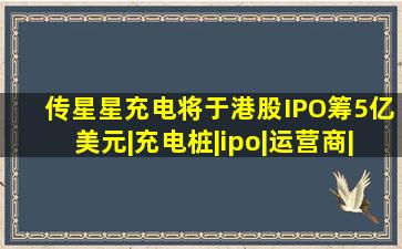 传星星充电将于港股IPO,筹5亿美元|充电桩|ipo|运营商|特来电|新能 ...