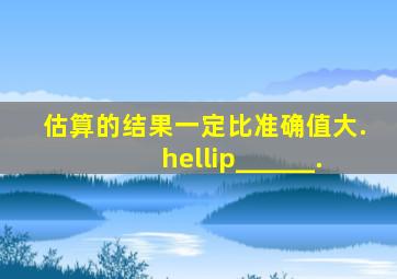 估算的结果一定比准确值大.…______.