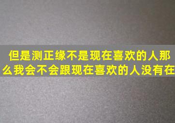 但是测正缘不是现在喜欢的人那么我会不会跟现在喜欢的人没有在