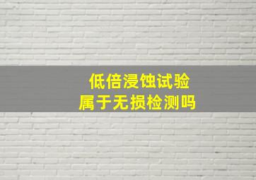 低倍浸蚀试验属于无损检测吗