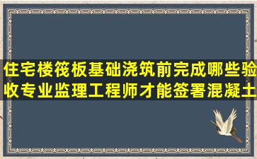 住宅楼筏板基础浇筑前完成哪些验收专业监理工程师才能签署混凝土