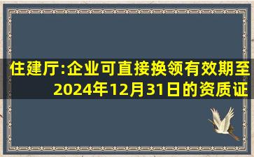 住建厅:企业可直接换领有效期至2024年12月31日的资质证书!同一...