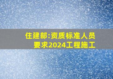 住建部:资质标准人员要求(2024)工程施工