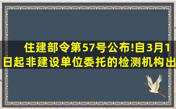 住建部令第57号公布!自3月1日起,非建设单位委托的检测机构出具的...