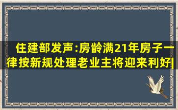 住建部发声:房龄满21年房子一律按新规处理,老业主将迎来利好|棚改|...