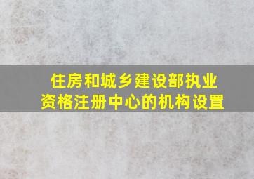 住房和城乡建设部执业资格注册中心的机构设置