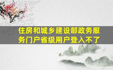 住房和城乡建设部政务服务门户省级用户登入不了