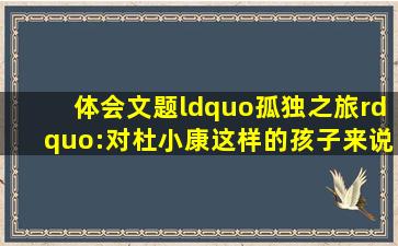 体会文题“孤独之旅”:对杜小康这样的孩子来说,“孤独”的含义是...