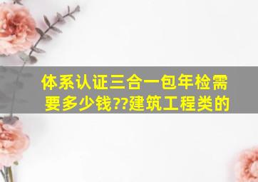 体系认证三合一,包年检,需要多少钱??建筑工程类的。