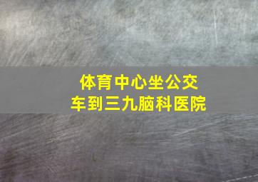 体育中心坐公交车到三九脑科医院