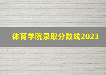 体育学院录取分数线2023