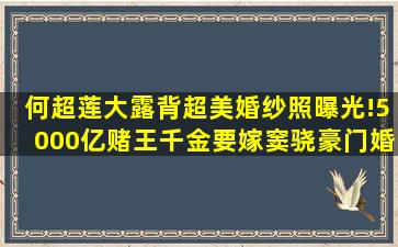 何超莲大露背超美婚纱照曝光!5000亿赌王千金要嫁窦骁,豪门婚礼...