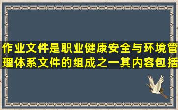 作业文件是职业健康安全与环境管理体系文件的组成之一,其内容包括( )...