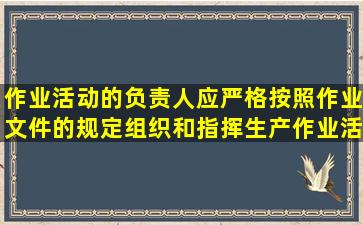 作业活动的负责人应严格按照作业文件的规定组织和指挥生产作业活动...