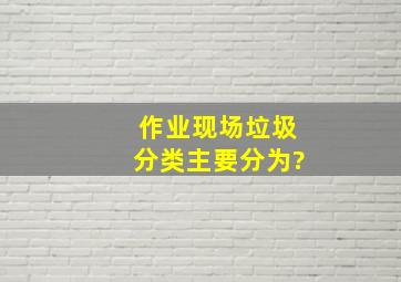 作业现场垃圾分类主要分为?