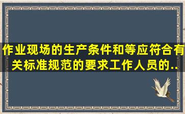 作业现场的生产条件和()等应符合有关标准、规范的要求,工作人员的()...