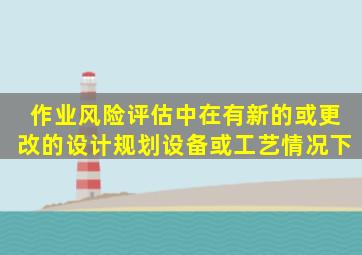 作业风险评估中在有新的或更改的设计、规划、设备或工艺情况下