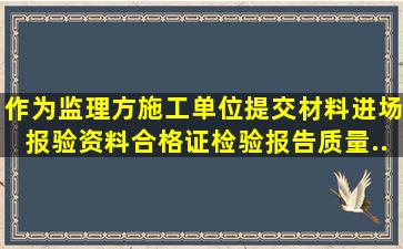 作为监理方施工单位提交材料进场报验资料,合格证、检验报告、质量...