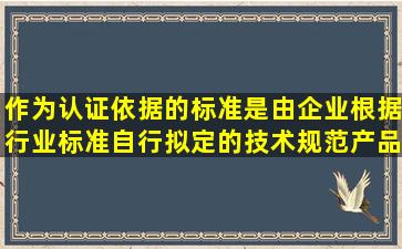 作为认证依据的标准是由企业根据行业标准自行拟定的技术规范、产品...