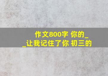 作文800字。 你的__让我记住了你。 初三的