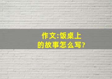 作文:饭桌上的故事怎么写?