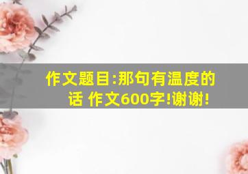 作文题目:那句有温度的话 作文600字!谢谢!